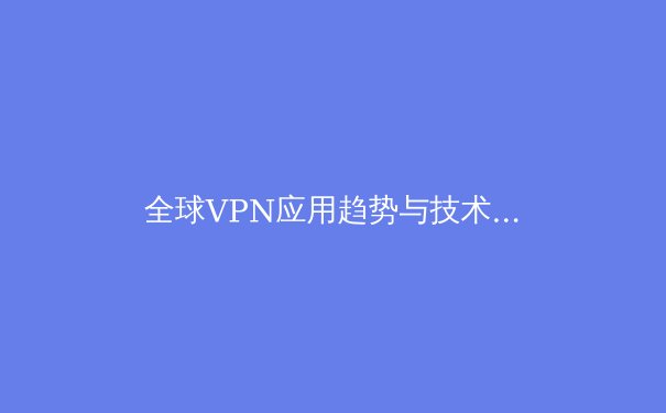全球VPN应用趋势与技术创新深度解析：2024年用户必读的网络自由指南