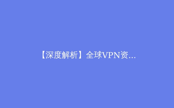 【深度解析】全球VPN资讯：技术演进、安全挑战与未来展望 - 2