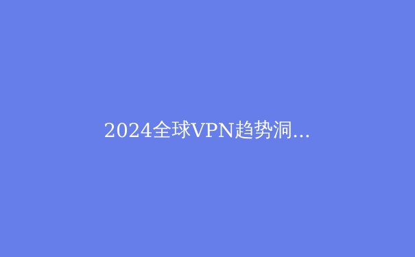 2024全球VPN趋势洞察：解锁网络自由与安全的新策略 - 3