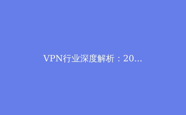 VPN行业深度解析：2024年趋势、安全选择与网络自由的未来 - 2