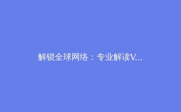 解锁全球网络：专业解读VPN核心技术与最新资讯 - 2
