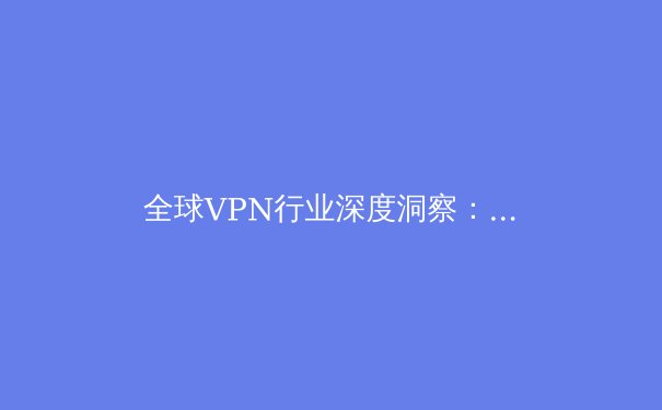 全球VPN行业深度洞察：2024年隐私保护、法规变迁与技术前沿解析 - 3