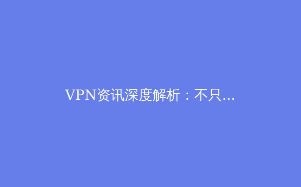 VPN资讯深度解析：不只是翻墙，更是数字时代的安全与自由之钥 - 4