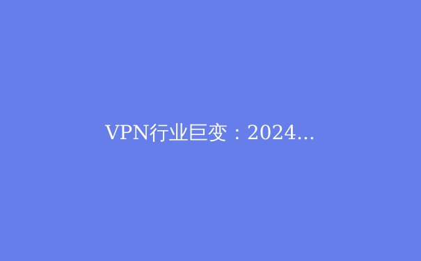 VPN行业巨变：2024年隐私保护、法规与技术趋势深度解析 - 4