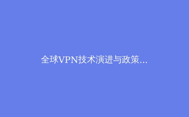 全球VPN技术演进与政策洞察：如何在数字浪潮中守护你的网络边疆