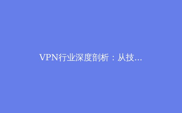 VPN行业深度剖析：从技术演进到全球格局，用户应知的五大核心资讯 - 2